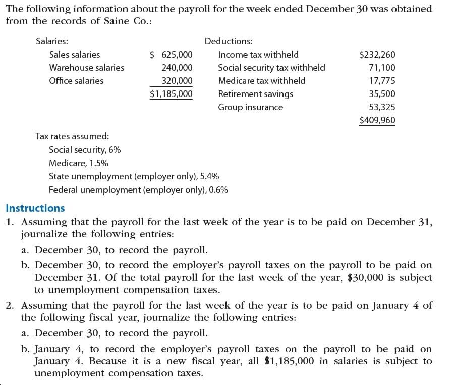 The following information about the payroll for the week ended December 30 was obtained
from the records of Saine Co.:
Salaries:
Deductions:
$ 625,000
Sales salaries
$232,260
Income tax withheld
Warehouse salaries
240,000
Social security tax withheld
71,100
Office salaries
Medicare tax withheld
320,000
17,775
Retirement savings
$1,185,000
35,500
Group insurance
53,325
$409,960
Tax rates assumed:
Social security, 6%
Medicare, 1.5%
State unemployment (employer only), 5.4%
Federal unemployment (employer only), 0.6%
Instructions
1. Assuming that the payroll for the last week of the year is to be paid on December 31,
journalize the following entries:
a. December 30, to record the payroll.
b. December 30, to record the employer's payroll taxes on the payroll to be paid on
December 31. Of the total payroll for the last week of the year, $30,000 is subject
to unemployment compensation taxes.
2. Assuming that the payroll for the last week of the year is to be paid on January 4 of
the following fiscal year, journalize the following entries:
a. December 30, to record the payroll.
b. January 4, to record the employer's payroll taxes on the payroll to be paid on
January 4. Because it is a new fiscal year, all $1,185,000 in salaries is subject to
unemployment compensation taxes.
