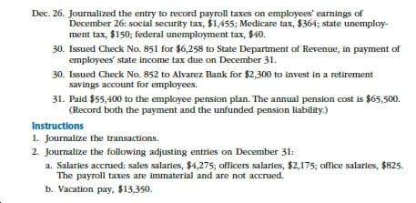 Dec. 26. Journalized the entry to record payroll taxes on employees' earnings of
December 26: social security tax, $1,455; Medicare tax, $364; state unemploy-
ment tax, $150; federal unemployment tax, $40.
30. Issued Check No. 851 for $6,258 to State Department of Revenue, in payment of
employees' state income tax due on December 31.
30. Issued Check No. 852 to Alvarez Bank for $2,300 to invest in a retirement
savings account for employees.
31. Paid $55,400 to the employee pension plan. The annual pension cost is $65,500.
(Record both the payment and the unfunded pension liability.)
Instructions
1. Journalize the transactions.
2. Journalize the following adjusting entries on December 31:
a. Salaries accrued: sales salaries, $4,275; officers salaries, $2,175; office salaries, $825.
The payroll taxes are immaterial and are not accrued.
b. Vacation pay, $13,350.
