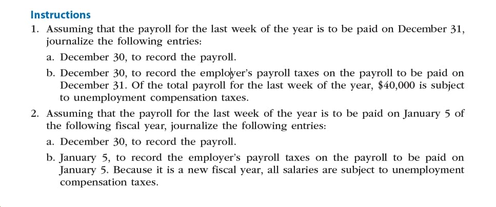 Instructions
1. Assuming that the payroll for the last week of the year is to be paid on December 31,
journalize the following entries:
a. December 30, to record the payroll.
b. December 30, to record the employer's payroll taxes on the payroll to be paid on
December 31. Of the total payroll for the last week of the year, $40,000 is subject
to unemployment compensation taxes.
2. Assuming that the payroll for the last week of the year is to be paid on January 5 of
the following fiscal year, journalize the following entries:
a. December 30, to record the payroll.
b. January 5, to record the employer's payroll taxes on the payroll to be paid on
January 5. Because it is a new fiscal year, all salaries are subject to unemployment
compensation taxes.
