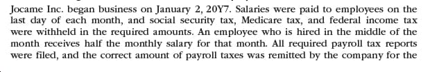 Jocame Inc. began business on January 2, 20Y7. Salaries were paid to employees on the
last day of each month, and social security tax, Medicare tax, and federal income tax
were withheld in the required amounts. An employee who is hired in the middle of the
month receives half the monthly salary for that month. All required payroll tax reports
were filed, and the correct amount of payroll taxes was remitted by the company for the
