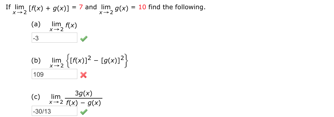 f lim [f(x) + g(x)] = 7 and lim g(x)
= 10 find the following.
%3D
%3D
x→2
(a)
lim f(x)
x→2
-3
lim, {tfx)1? – [g(x)]?}
(b)
x→2
109
3g(x)
(c)
lim
x→2 f(x) – g(x)
-30/13
