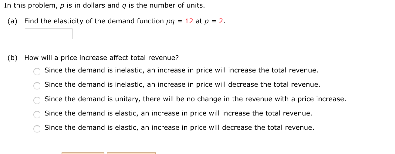 In this problem, p is in dollars and q is the number of units.
(a) Find the elasticity of the demand function pq = 12 at p = 2.
(b) How will a price increase affect total revenue?
C Since the demand is inelastic, an increase in price will increase the total revenue.
Since the demand is inelastic, an increase in price will decrease the total revenue.
Since the demand is unitary, there will be no change in the revenue with a price increase.
Since the demand is elastic, an increase in price will increase the total revenue.
Since the demand is elastic, an increase in price will decrease the total revenue.
O O O O O
