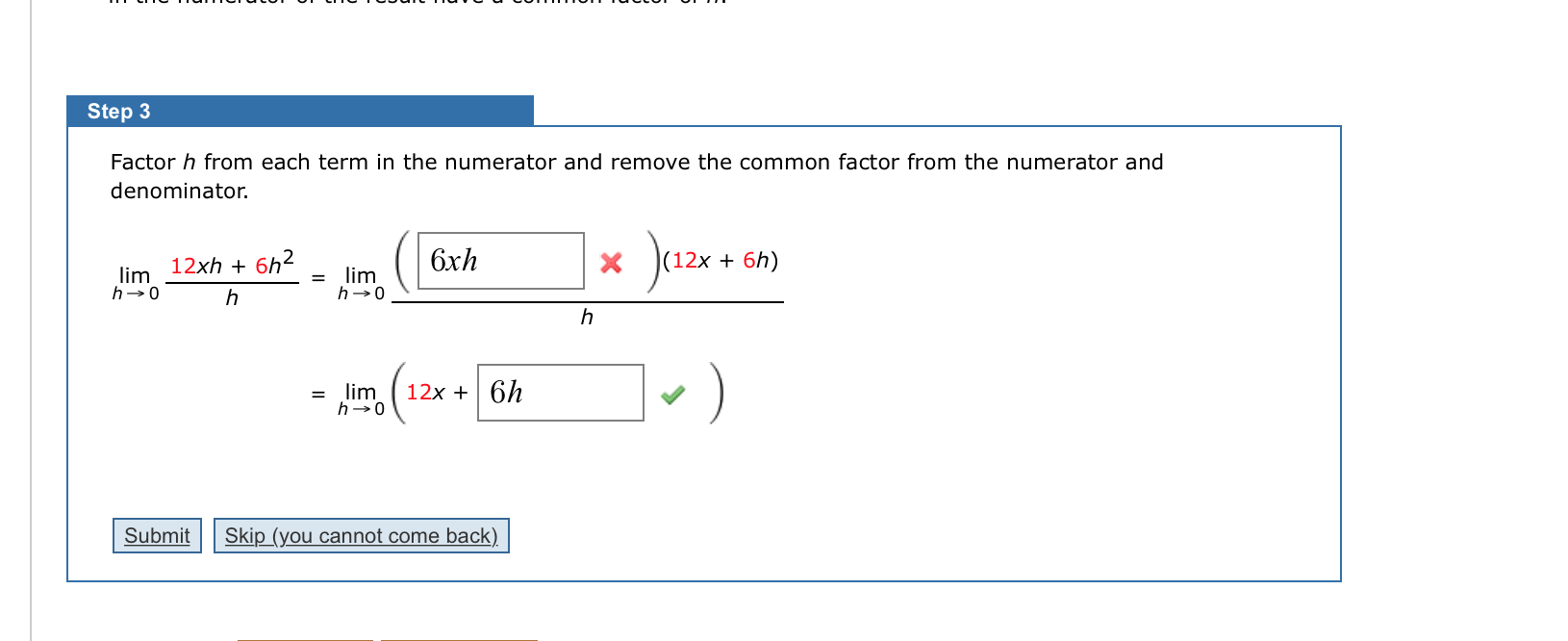 Factor h from each term in the numerator and remove the common factor from the numerator and
denominator.
Jazx
12xh + 6h2
6xh
2х + 6h)
lim
h-0
lim
h→0
%3D
h
h
= lim
h-0
12x + 6h
