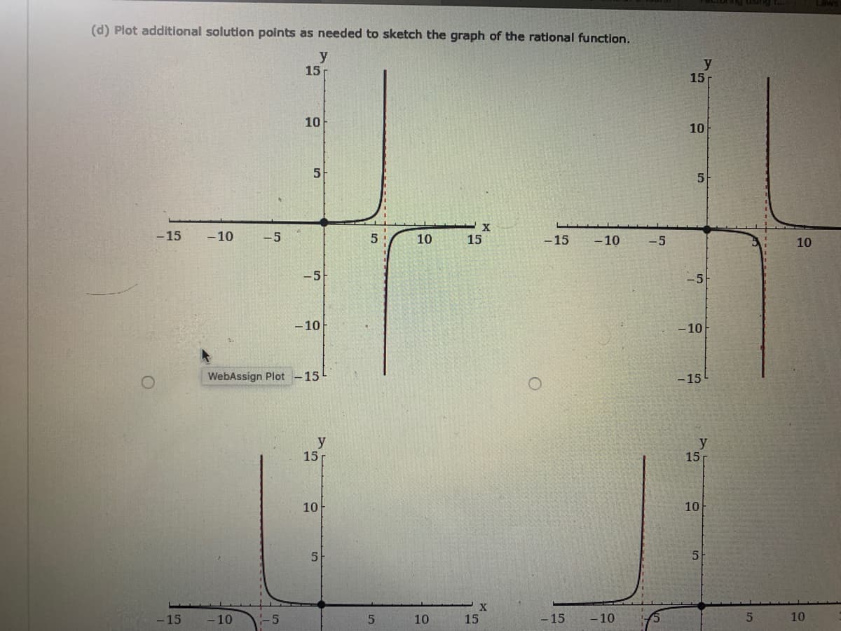 (d) Plot additional solution points as needed to sketch the graph of the rational function.
y
15
y
15
10
10
5
5
-15
- 10
-5
10
15
-15
-10
-5
10
-5
- 10
-10
WebAssign Plot
15
-15
y
15
15
10
10
5
5
-15
- 10
-5
10
15
- 15
- 10
10
