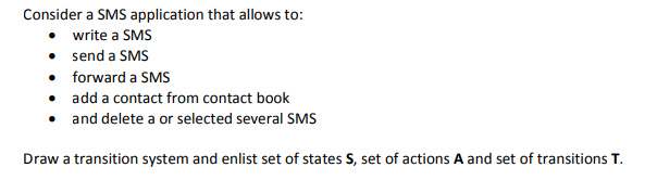 Consider a SMS application that allows to:
• write a SMS
• send a SMS
• forward a SMS
• add a contact from contact book
• and delete a or selected several SMS
Draw a transition system and enlist set of states S, set of actions A and set of transitions T.
