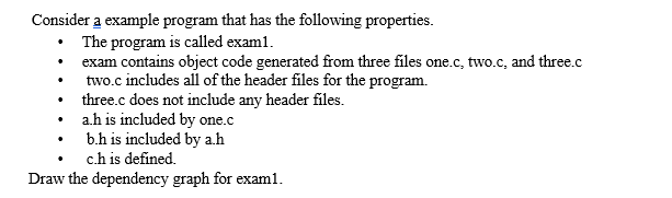 Consider a example program that has the following properties.
• The program is called exam1.
• exam contains object code generated from three files one.c, two.c, and three.c
• two.c includes all of the header files for the program.
three.c does not include any header files.
ah is included by one.c
b.h is included by a.h
c.h is defined.
Draw the dependency graph for examl.
