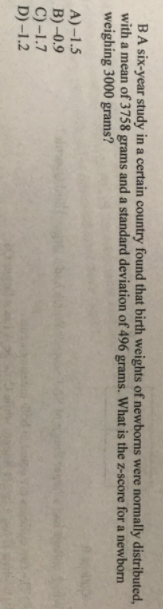 BA six-year study in a certain country found that birth weights of newborns were normally distributed,
with a mean of 3758 grams and a standard deviation of 496 grams. What is the z-score for a newborn
weighing 3000 grams?
A) –1.5
B) -0.9
C)-1.7
D) -1.2
