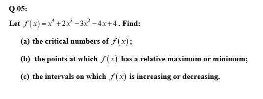 Q 05:
Let f(x) = x* +2x – 3x² – 4x+4. Find:
(a) the critical numbers of f(x);
(b) the points at which f(x) has a relative maximum or minimum;
(c) the intervals on which f(x) is increasing or decreasing.
