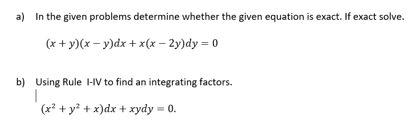 a) In the given problems determine whether the given equation is exact. If exact solve.
(x + y)(x – y)dx +x(x – 2y)dy = 0
b) Using Rule l-IV to find an integrating factors.
(x² + y? + x)dx + xydy = 0.
