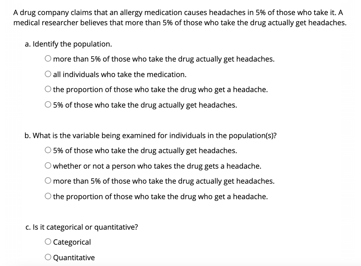 A drug company claims that an allergy medication causes headaches in 5% of those who take it. A
medical researcher believes that more than 5% of those who take the drug actually get headaches.
a. Identify the population.
O more than 5% of those who take the drug actually get headaches.
all individuals who take the medication.
O the proportion of those who take the drug who get a headache.
O 5% of those who take the drug actually get headaches.
b. What is the variable being examined for individuals in the population(s)?
O 5% of those who take the drug actually get headaches.
O whether or not a person who takes the drug gets a headache.
O more than 5% of those who take the drug actually get headaches.
O the proportion of those who take the drug who get a headache.
c. Is it categorical or quantitative?
O Categorical
O Quantitative
