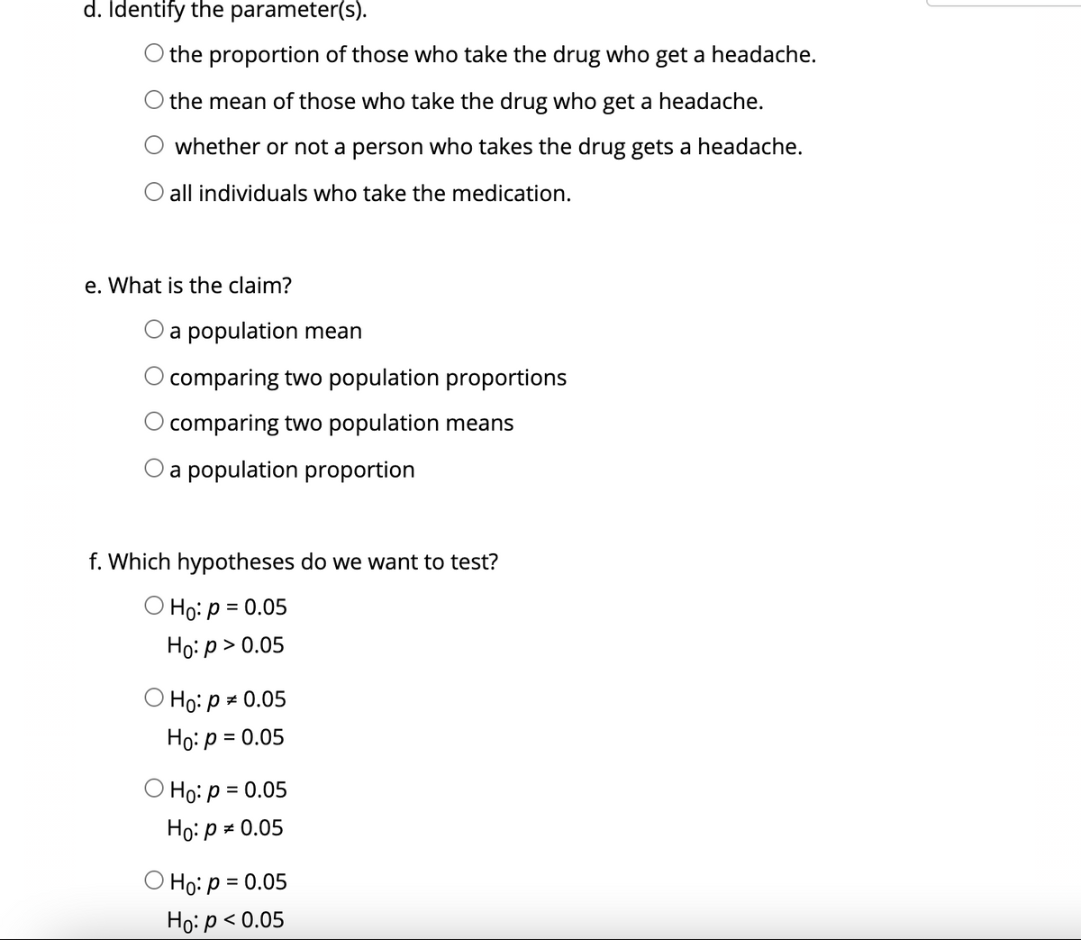 d. Identify the parameter(s).
O the proportion of those who take the drug who get a headache.
the mean of those who take the drug who get a headache.
whether or not a person who takes the drug gets a headache.
all individuals who take the medication.
e. What is the claim?
Oa population mean
comparing two population proportions
O comparing two population means
O a population proportion
f. Which hypotheses do we want to test?
O Ho: p = 0.05
Ho: p > 0.05
О Но: рж 0.05
Hо: р 3 0.05
O Ho: p = 0.05
Ho: p = 0.05
О Но: р 3 0.05
Но р<0.05
