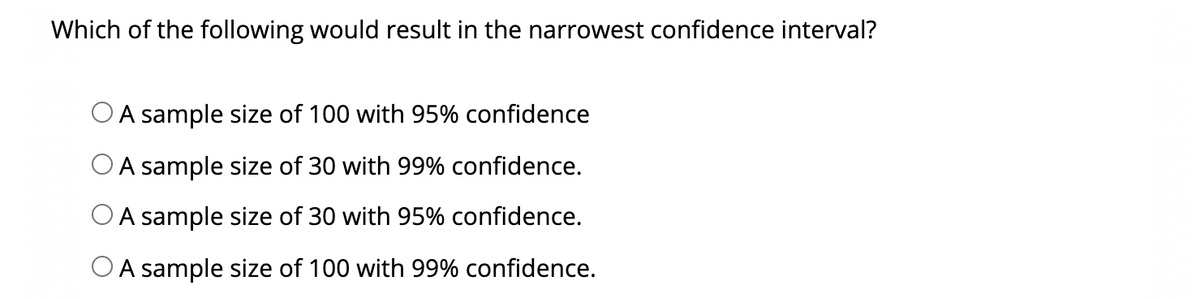 Which of the following would result in the narrowest confidence interval?
O A sample size of 100 with 95% confidence
O A sample size of 30 with 99% confidence.
O A sample size of 30 with 95% confidence.
OA sample size of 100 with 99% confidence.
