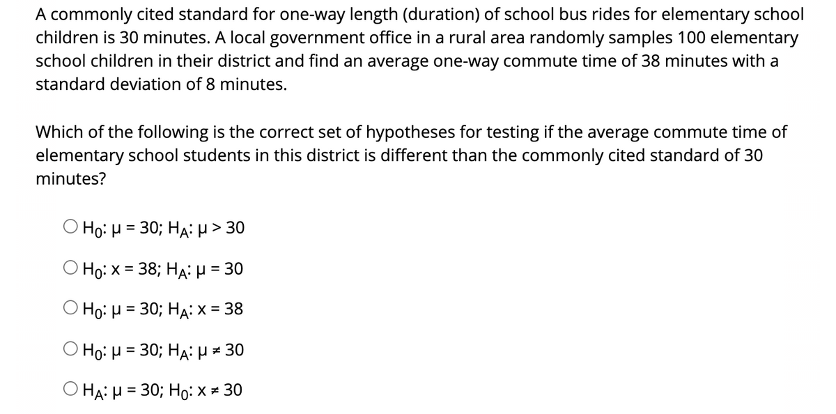 A commonly cited standard for one-way length (duration) of school bus rides for elementary school
children is 30 minutes. A local government office in a rural area randomly samples 100 elementary
school children in their district and find an average one-way commute time of 38 minutes with a
standard deviation of 8 minutes.
Which of the following is the correct set of hypotheses for testing if the average commute time of
elementary school students in this district is different than the commonly cited standard of 30
minutes?
Ho: μ=30; HA : μ> 30
Ho: x= 38; HA: μ- 30
%D
Ο Ηρ: μ=30; HA: x = 38
%3D
Ho:H = 30; HA:µ = 30
Ο HA μ =30; H0 : X 30
