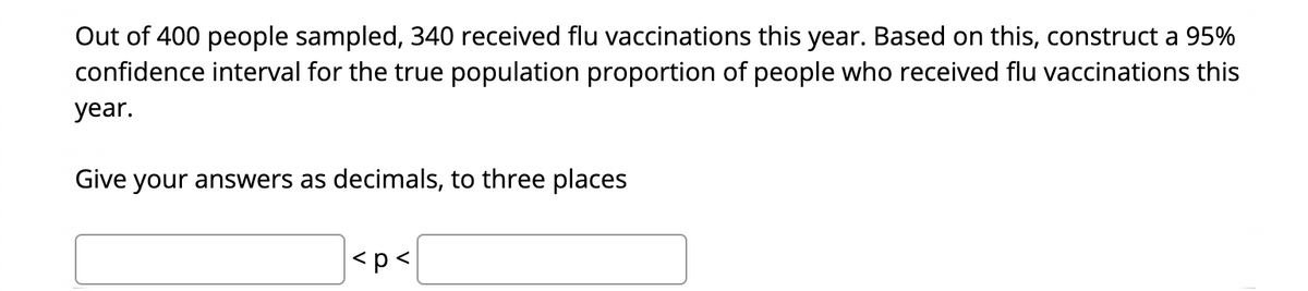 Out of 400 people sampled, 340 received flu vaccinations this year. Based on this, construct a 95%
confidence interval for the true population proportion of people who received flu vaccinations this
year.
Give your answers as decimals, to three places
|<p<

