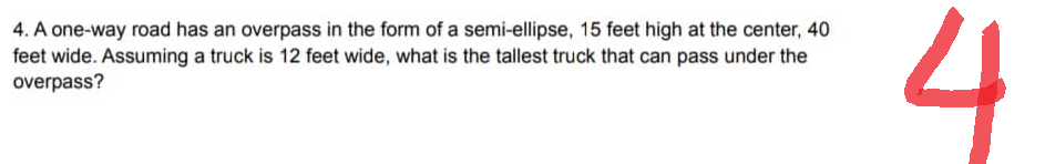 4. A one-way road has an overpass in the form of a semi-ellipse, 15 feet high at the center, 40
feet wide. Assuming a truck is 12 feet wide, what is the tallest truck that can pass under the
overpass?
4