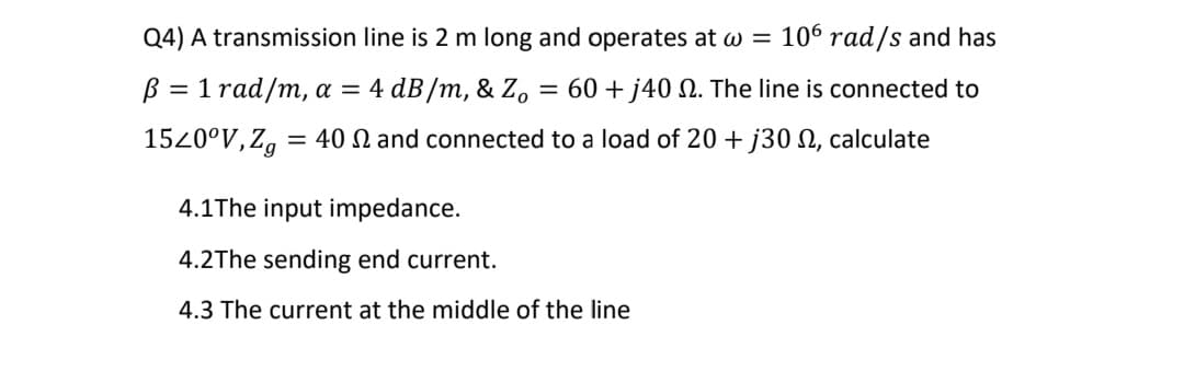 Q4) A transmission line is 2 m long and operates at w = 106 rad/s and has
B = 1 rad/m, a = 4 dB/m, & Z.
= 60 + j40 N. The line is connected to
1520°V, Zg
= 40 N and connected to a load of 20 + j30 N, calculate
4.1The input impedance.
4.2The sending end current.
4.3 The current at the middle of the line
