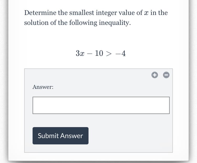 Determine the smallest integer value of x in the
solution of the following inequality.
3x – 10 > -4
Answer:
Submit Answer
