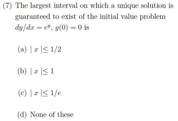 (7) The largest interval on which a unique solution is
guaranteed to exist of the initial value problem
dy/dxe", y(0) = 0 is
(a) x ≤ 1/2
(b) x ≤ 1
(c) x ≤ 1/e
(d) None of these