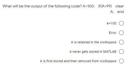 What will be the output of the following code? A=100; if(A>99) clear
A: end
A=100
Error O
A is retained in the workspace
A never gets stored in MATLAB
A is first stored and then removed from workspace