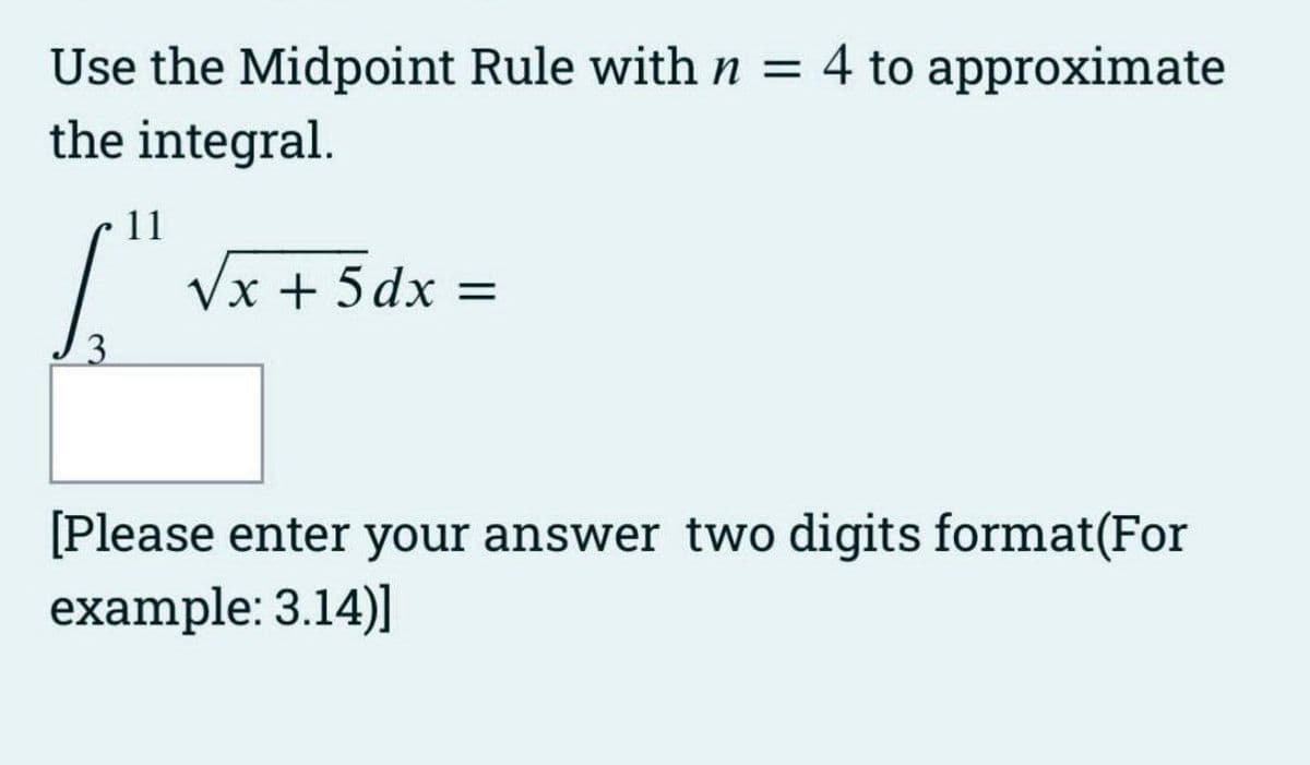 Use the Midpoint Rule with n = 4 to approximate
the integral.
11
T
3
√x + 5dx =
[Please enter your answer two digits format(For
example: 3.14)]