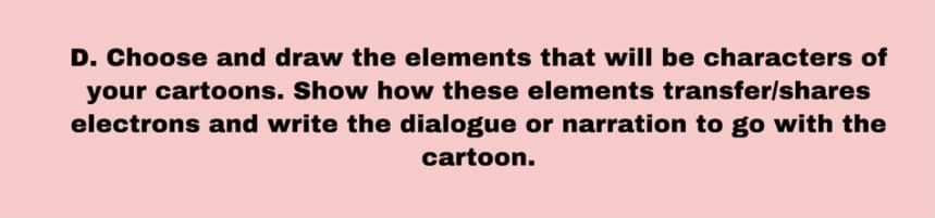 D. Choose and draw the elements that will be characters of
your cartoons. Show how these elements transfer/shares
electrons and write the dialogue or narration to go with the
cartoon.
