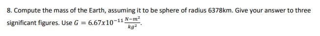 8. Compute the mass of the Earth, assuming it to be sphere of radius 6378km. Give your answer to three
significant figures. Use G =
6.67x10-11 N-m?
kg2
