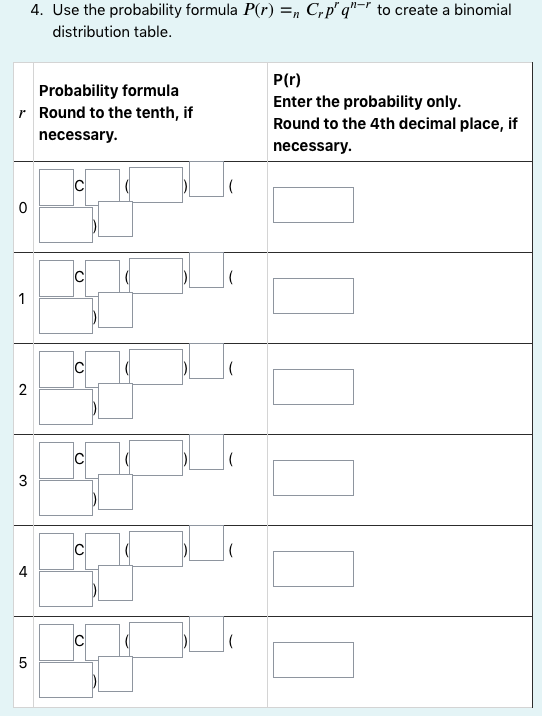 4. Use the probability formula P(r) =, C,p" q"=" to create a binomial
distribution table.
P(r)
Probability formula
r Round to the tenth, if
Enter the probability only.
Round to the 4th decimal place, if
necessary.
necessary.
IC
3
4
