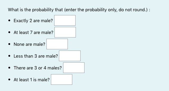 What is the probability that (enter the probability only, do not round.) :
• Exactly 2 are male?
• At least 7 are male?
• None are male?
• Less than 3 are male?
• There are 3 or 4 males?
• At least 1 is male?
