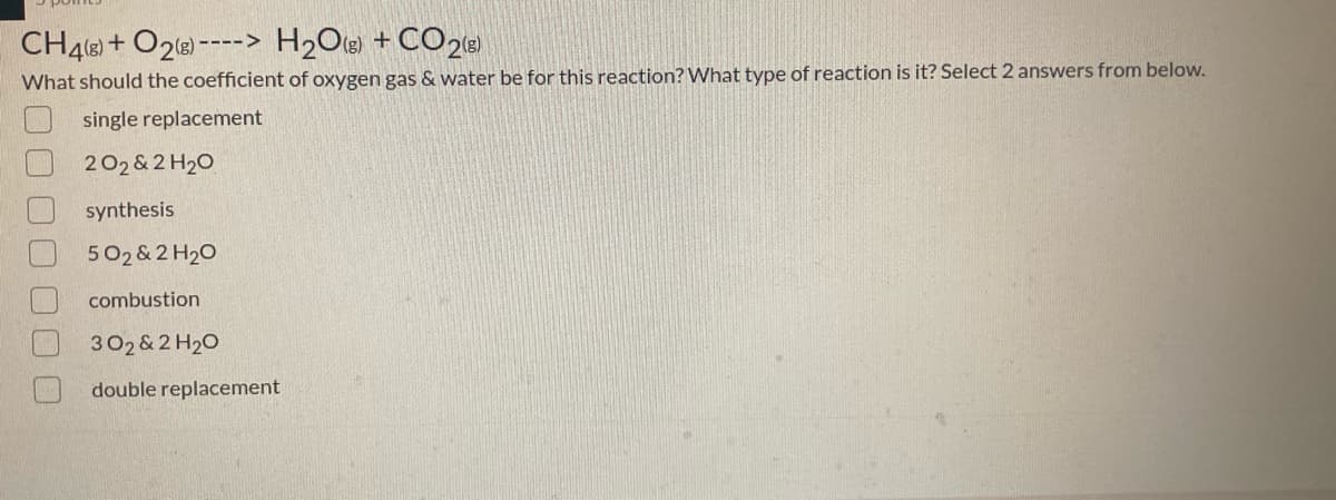 CH4e) + O2e) ----> H2O(e) + CO28)
What should the coefficient of oxygen gas & water be for this reaction? What type of reaction is it? Select 2 answers from below.
single replacement
202 & 2 H20
synthesis
502 & 2 H20
combustion
302 & 2 H20
double replacement
