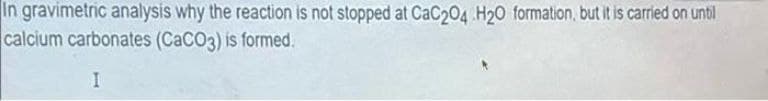 In gravimetric analysis why the reaction is not stopped at CaC204 H20 formation, but it is carried on until
calcium carbonates (CaCO3) is formed.
I
