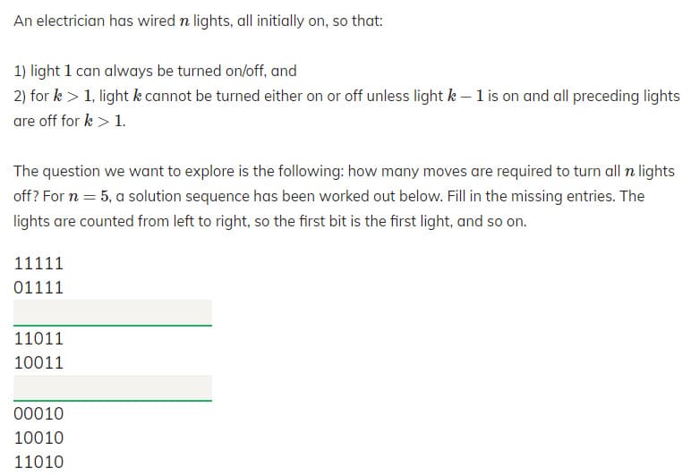An electrician has wired n lights, all initially on, so that:
1) light 1 can always be turned on/off, and
2) for k > 1, light k cannot be turned either on or off unless light k – 1 is on and all preceding lights
are off for k > 1.
The question we want to explore is the following: how many moves are required to turn all n lights
off? For n = 5, a solution sequence has been worked out below. Fill in the missing entries. The
lights are counted from left to right, so the first bit is the first light, and so on.
11111
01111
11011
10011
00010
10010
11010

