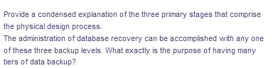 Provide a condensed explanation of the three primary stages that comprise
the physical design process.
The administration of database recovery can be accomplished with any one
of these three backup levels. What exactly is the purpose of having many
tiers of data backup?