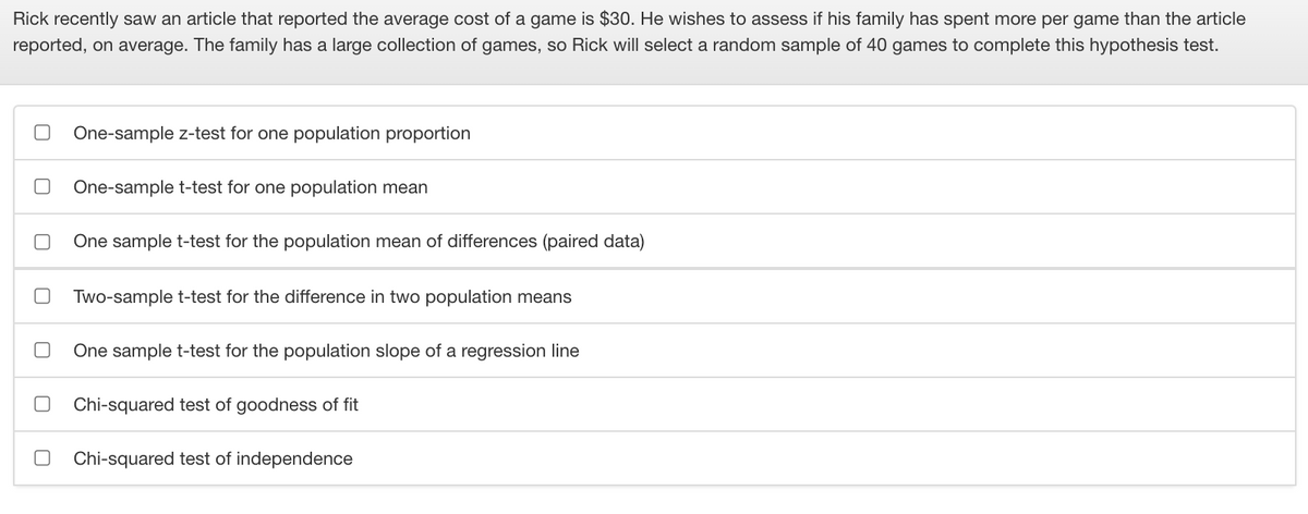Rick recently saw an article that reported the average cost of a game is $30. He wishes to assess if his family has spent more per game than the article
reported, on average. The family has a large collection of games, so Rick will select a random sample of 40 games to complete this hypothesis test.
One-sample z-test for one population proportion
One-sample t-test for one population mean
One sample t-test for the population mean of differences (paired data)
Two-sample t-test for the difference in two population means
One sample t-test for the population slope of a regression line
Chi-squared test of goodness of fit
Chi-squared test of independence
