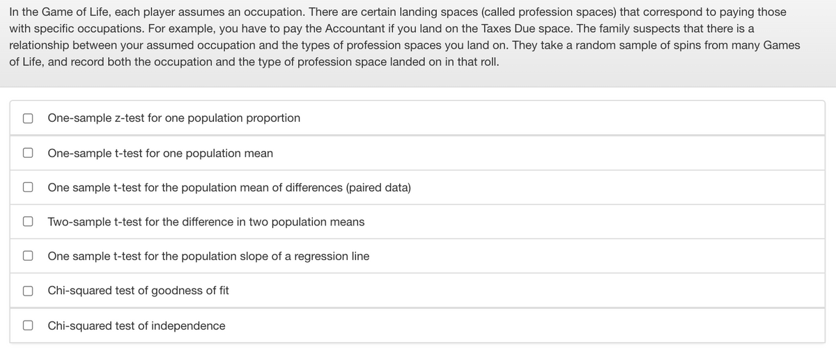 In the Game of Life, each player assumes an occupation. There are certain landing spaces (called profession spaces) that correspond to paying those
with specific occupations. For example, you have to pay the Accountant if you land on the Taxes Due space. The family suspects that there is a
relationship between your assumed occupation and the types of profession spaces you land on. They take a random sample of spins from many Games
of Life, and record both the occupation and the type of profession space landed on in that roll.
One-sample z-test for one population proportion
One-sample t-test for one population mean
One sample t-test for the population mean of differences (paired data)
Two-sample t-test for the difference in two population means
One sample t-test for the population slope of a regression line
Chi-squared test of goodness of fit
Chi-squared test of independence
