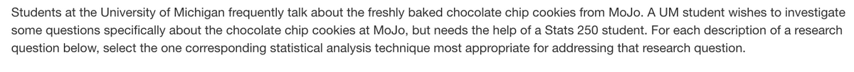 Students at the University of Michigan frequently talk about the freshly baked chocolate chip cookies from MoJo. A UM student wishes to investigate
some questions specifically about the chocolate chip cookies at MoJo, but needs the help of a Stats 250 student. For each description of a research
question below, select the one corresponding statistical analysis technique most appropriate for addressing that research question.
