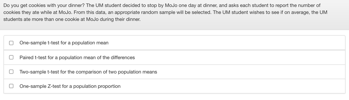 Do you get cookies with your dinner? The UM student decided to stop by MoJo one day at dinner, and asks each student to report the number of
cookies they ate while at MoJo. From this data, an appropriate random sample will be selected. The UM student wishes to see if on average, the UM
students ate more than one cookie at MoJo during their dinner.
One-sample t-test for a population mean
Paired t-test for a population mean of the differences
Two-sample t-test for the comparison of two population means
One-sample Z-test for a population proportion
