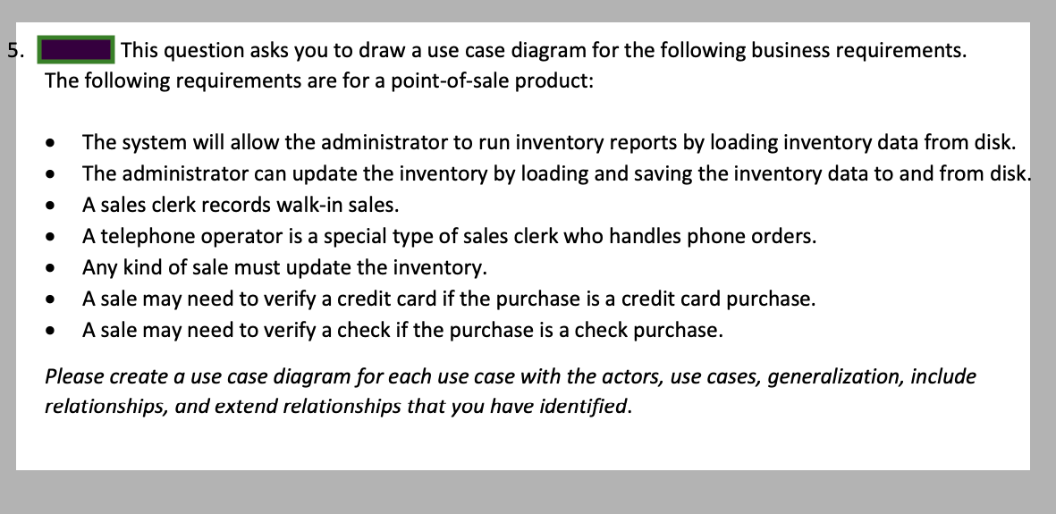 5.
The following requirements are for a point-of-sale product:
This question asks you to draw a use case diagram for the following business requirements.
The system will allow the administrator to run inventory reports by loading inventory data from disk.
The administrator can update the inventory by loading and saving the inventory data to and from disk.
A sales clerk records walk-in sales.
A telephone operator is a special type of sales clerk who handles phone orders.
Any kind of sale must update the inventory.
A sale may need to verify a credit card if the purchase is a credit card purchase.
A sale may need to verify a check if the purchase is a check purchase.
Please create a use case diagram for each use case with the actors, use cases, generalization, include
relationships, and extend relationships that you have identified.
