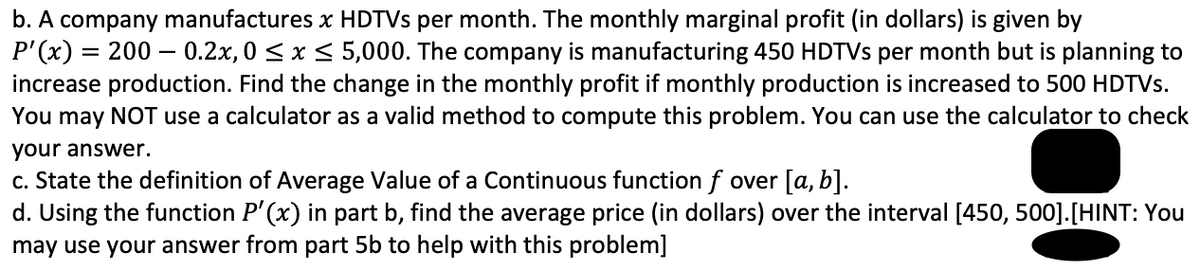 b. A company manufactures x HDTVS per month. The monthly marginal profit (in dollars) is given by
P'(x) = 200 – 0.2x, 0 < x < 5,000. The company is manufacturing 450 HDTVS per month but is planning to
increase production. Find the change in the monthly profit if monthly production is increased to 500 HDTVs.
You may NOT use a calculator as a valid method to compute this problem. You can use the calculator to check
your answer.
c. State the definition of Average Value of a Continuous function f over [a, b].
d. Using the function P' (x) in part b, find the average price (in dollars) over the interval [450, 500].[HINT: You
may use your answer from part 5b to help with this problem]
