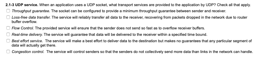 2.1-3 UDP service. When an application uses a UDP socket, what transport services are provided to the application by UDP? Check all that apply.
Throughput guarantee. The socket can be configured to provide a minimum throughput guarantee between sender and receiver.
O Loss-free data transfer. The service will reliably transfer all data to the receiver, recovering from packets dropped in the network due to router
buffer overflow.
Flow Control. The provided service will ensure that the sender does not send so fast as to overflow receiver buffers.
Real-time delivery. The service will guarantee that data will be delivered to the receiver within a specified time bound.
Best effort service. The service will make a best effort to deliver data to the destination but makes no guarantees that any particular segment of
data will actually get there.
Congestion control. The service will control senders so that the senders do not collectively send more data than links in the network can handle.
O O 0
