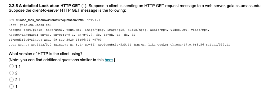 2.2-5 A detailed Look at an HTTP GET (1). Suppose a client is sending an HTTP GET request message to a web server, gaia.cs.umass.edu.
Suppose the client-to-server HTTP GET message is the following:
GET kurose_ross_sandbox/interactive/quotation2.htm HTTP/1.1
Host: gaia.cs.umass.edu
Accept: text/plain, text/html, text/xml, image/jpeg, image/gif, audio/mpeg, audio/mp4, video/wmv, video/mp4,
Accept-Language: en-us, en-gb;q=0.1, en;q=0.7, fr, fr-ch, da, de, fi
If-Modified-since: Wed, 09 Sep 2020 16:06:01 -0700
User Agent: Mozilla/5.0 (Windows NT 6.1; Wow64) AppleWebKit/535.11 (KHTML, like Gecko) Chrome/17.0.963.56 Safari/535.11
What version of HTTP is the client using?
[Note: you can find additional questions similar to this here.)
1.1
2
2.1
1
