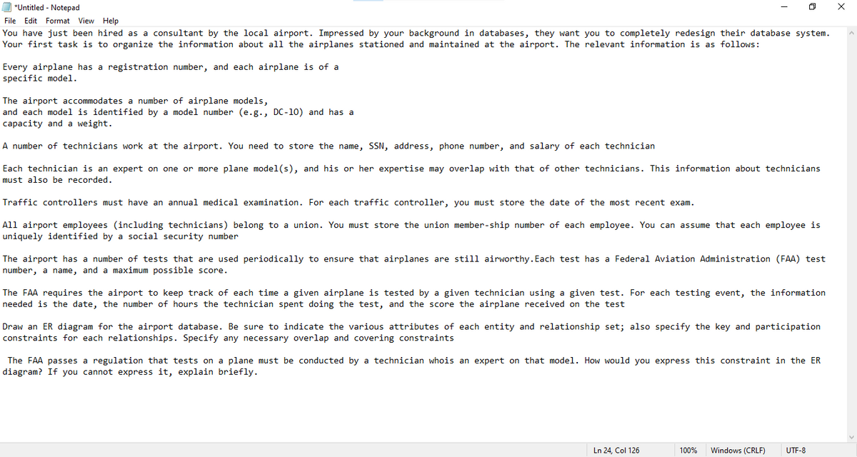 O "Untitled - Notepad
File Edit Format View Help
You have just been hired as a consultant by the local airport. Impressed by your background in databases, they want you to completely redesign their database system.
Your first task is to organize the information about al1 the airplanes stationed and maintained at the airport. The relevant information is as follows:
Every airplane has a registration number, and each airplane is of a
specific model.
The airport accommodates a number of airplane models,
and each model is identified by a model number (e.g., DC-10) and has a
capacity and a weight.
A number of technicians work at the airport. You need to store the name, SSN, address, phone number, and salary of each technician
Each technician is an expert on one or more plane model(s), and his or her expertise may overlap with that of other technicians. This information about technicians
must also be recorded.
Traffic controllers must have an annual medical examination. For each traffic controller, you must store the date of the most recent exam.
All airport employees (including technicians) belong to a union. You must store the union member-ship number of each employee. You can assume that each employee is
uniquely identified by a social security number
The airport has a number of tests that are used periodically to ensure that airplanes are still airworthy. Each test has a Federal Aviation Administration (FAA) test
number, a name, and a maximum possible score.
The FAA requires the airport to keep track of each time a given airplane is tested by a given technician using a given test. For each testing event, the information
needed is the date, the number of hours the technician spent doing the test, and the score the airplane received on the test
Draw an ER diagram for the airport database. Be sure to indicate the various attributes of each entity and relationship set; also specify the key and participation
constraints for each relationships. Specify any necessary overlap and covering constraints
The FAA passes a regulation that tests on a plane must be conducted by a technician whois an expert on that model. How would you express this constraint in the ER
diagram? If you cannot express it, explain briefly.
Ln 24, Col 126
100%
Windows (CRLF)
UTF-8
