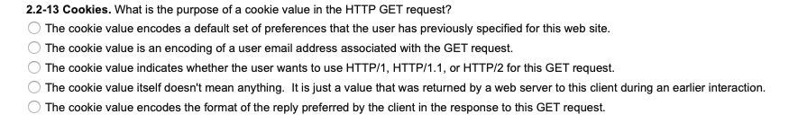 2.2-13 Cookies. What is the purpose of a cookie value in the HTTP GET request?
O The cookie value encodes a default set of preferences that the user has previously specified for this web site.
The cookie value is an encoding of a user email address associated with the GET request.
The cookie value indicates whether the user wants to use HTTP/1, HTTP/1.1, or HTTP/2 for this GET request.
The cookie value itself doesn't mean anything. It is just a value that was returned by a web server to this client during an earlier interaction.
The cookie value encodes the format of the reply preferred by the client in the response to this GET request.
