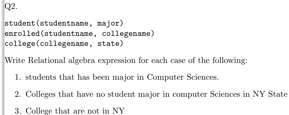 Q2.
student (studentname, major)
enrolled (studentname, collegename)
college (collegename, state)
Write Relational algebra expression for each case of the following:
1. students that has been major in Computer Sciences.
2. Colleges that have no student major in computer Sciences in NY State
3. College that are not in NY
