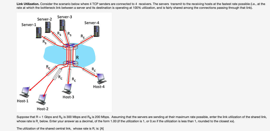 Link Utilization. Consider the scenario below where 4 TCP senders are connected to 4 receivers. The servers transmit to the receiving hosts at the fastest rate possible (i.e., at the
rate at which the bottleneck link between a server and its destination is operating at 100% utilization, and is fairly shared among the connections passing through that link).
Server-3
Server-2
Server-4
Server-1
Rs
Rs
Rs
Rs
RC
Rc
RC
RC
Host-4
Host-3
Host-1
Host-2
Suppose that R =1 Gbps and Rc is 300 Mbps and Rs is 200 Mbps. Assuming that the servers are sending at their maximum rate possible, enter the link utilization of the shared link,
whose rate is R below. Enter your answer as a decimal, of the form 1.00 (if the utilization is 1, or 0.xx if the utilization is less than 1, rounded to the closest xx).
The utilization of the shared central link, whose rate is R, is: [A]
