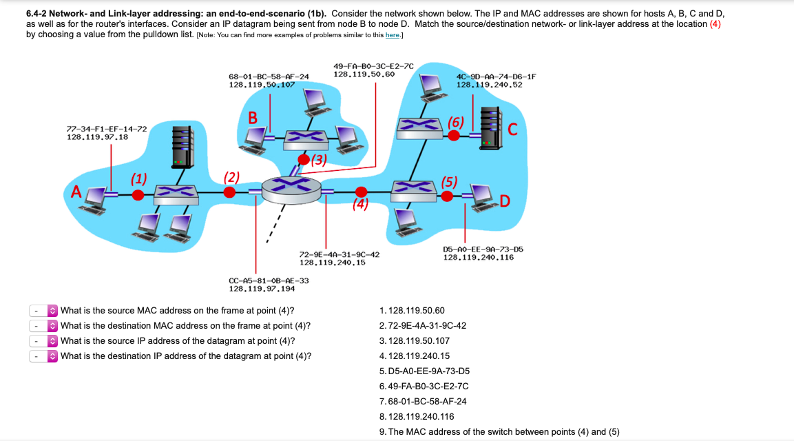 6.4-2 Network- and Link-layer addressing: an end-to-end-scenario (1b). Consider the network shown below. The IP and MAC addresses are shown for hosts A, B, C and D,
as well as for the router's interfaces. Consider an IP datagram being sent from node B to node D. Match the source/destination network- or link-layer address at the location (4)
by choosing a value from the pulldown list. [Note: You can find more examples
problems similar to this here.]
49-FA-BO-3C-E2-70
128.119.50.60
68-01-BC-58-AF-24
128.119.50.107
4C-9D-AA-74-D6-1F
128.119.240.52
77-34-F1-EF-14-72
128.119.97.18
(1)
(2)
(5)
72-9E-4A-31-9C-42
128.119.240.15
D5-A0-EE-9A-73-D5
128.119.240.116
CC-A5-81-OB-AE-33
128.119.97.194
What is the source MAC address on the frame at point (4)?
1.128.119.50.60
* What is the destination MAC address on the frame at point (4)?
2.72-9E-4A-31-9C-42
e What is the source IP address of the datagram at point (4)?
3. 128.119,50.107
-
What is the destination IP address of the datagram at point (4)?
4. 128.119.240.15
5. D5-A0-EE-9A-73-D5
6.49-FA-B0-3C-E2-7C
7.68-01-BC-58-AF-24
8. 128.119,240,116
9. The MAC address of the switch between points (4) and (5)
