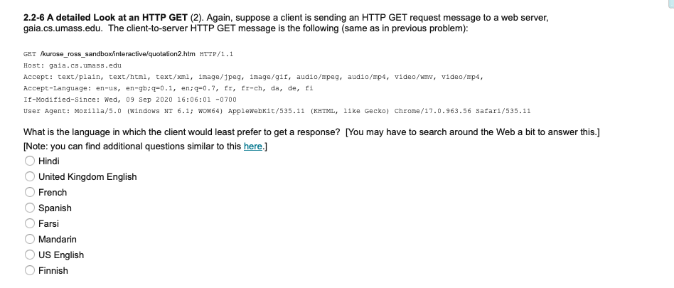 2.2-6 A detailed Look at an HTTP GET (2). Again, suppose a client is sending an HTTP GET request message to a web server,
gaia.cs.umass.edu. The client-to-server HTTP GET message is the following (same as in previous problem):
GET kurose_ross_sandbox/interactive/quotation2.htm HTTP/1.1
Host: gaia.cs.umass.edu
Accept: text/plain, text/html, text/xml, image/jpeg, image/gif, audio/mpeg, audio/mp4, video/wmv, video/mp4,
Accept-Language: en-us, en-gb;q=0.1, en;q=0.7, fr, fr-ch, da, de, fi
If-Modified-since: Wed, 09 Sep 2020 16:06:01 -0700
User Agent: Mozilla/5.0 (Windows NT 6.1; WOW64) AppleWebKit/535.11 (KHTML, like Gecko) Chrome/17.0.963.56 Safari/535.11
What is the language in which the client would least prefer to get a response? [You may have to search around the Web a bit to answer this.]
(Note: you can find additional questions similar to this here.]
Hindi
United Kingdom English
French
Spanish
Farsi
Mandarin
US English
Finnish
