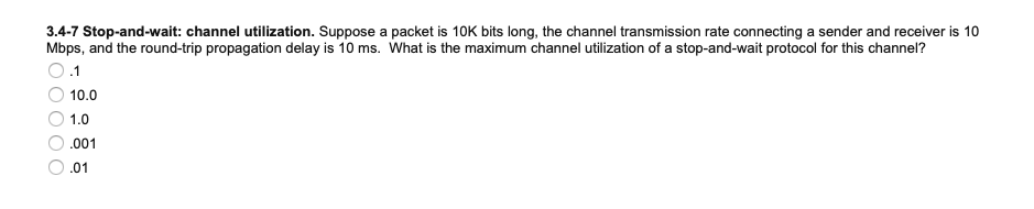 3.4-7 Stop-and-wait: channel utilization. Suppose a packet is 10K bits long, the channel transmission rate connecting a sender and receiver is 10
Mbps, and the round-trip propagation delay is 10 ms. What is the maximum channel utilization of a stop-and-wait protocol for this channel?
.1
10.0
1.0
.001
.01
