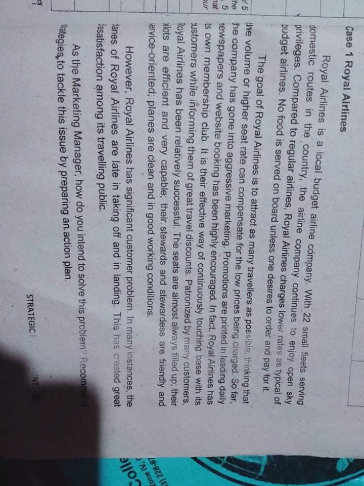 Case 1 Royal Airlines
Royal Airlines is a local budget airline company. With 22 small fieets serving
domestic routes in the country, the airline company continues to enjoy open sky
privileges. Compared to regular airlines, Royal Airlines charges lower rates as typical of
budget airlines. No food is served on board unless one desires to order and pay for it.
The goal of Royal Airlines is to attract as many travellerş as possible, thinking that
the volume or higher seat rate can compensate for the low prices being charged. So far,
5
newspapers and website booking has been highly encouraged. In fact, Royal Airlines has
nat
/ 5
he
the company has gone into aggressive marketing. Promotions are printed in leading daily
ts own membership club. It is their effective way of continuously touching base with its
customers while informing them of great travel discounts. Patronized by many customers,
Royal Airlines has been relatively successful. The seats are almost always filled up; their
ilots are efficient and very capable; their. stewards and stewardess are friendly and
3) 228-87
Zone IV, r
pur
Colle
ervice-oriented; planes are clean and in good working conditions.
anes of Royal Airlines are late in taking off and in landing. This has created great
issatisfaction among its travelling public.
However, Royal Airlines has significant customer problem. In many instances, the
As the Marketing Manager, how do you intend to solve this problem? Recommend
Wategies, to tackle this issue by preparing an.action plan.
ENT
STRATEGIC
