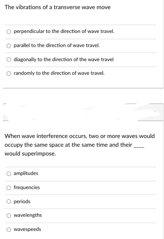 The vibrations of a transverse wave move
perpendicular to the direction of wave travel.
O parallel to the direction of wave travel.
diagonally to the direction of the wave travel
randomly to the direction of wave travel.
When wave interference occurs, two or more waves would
occupy the same space at the same time and their
would superimpose.
amplitudes
O frequencies
O periods
O wavelengths
O wavespeeds
