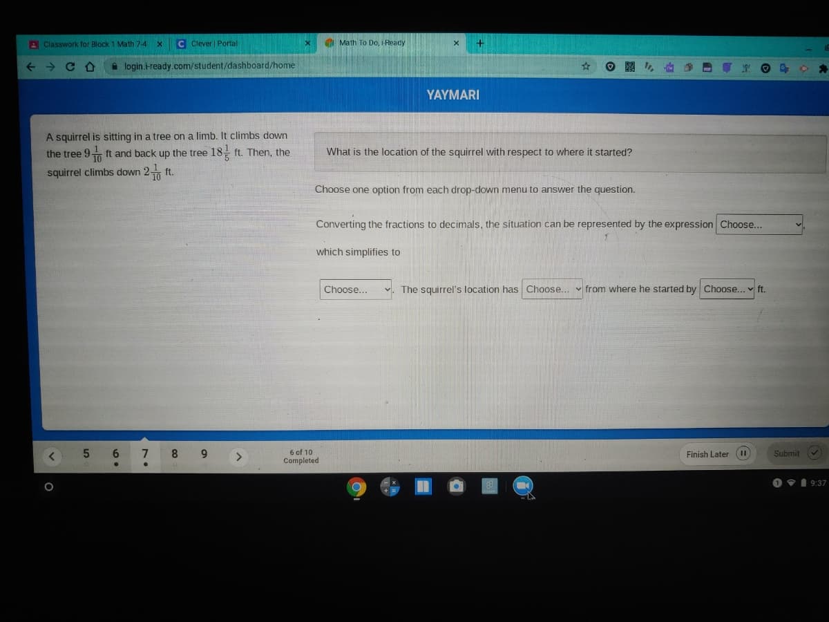 A Classwork for Block 1 Math 7-4
C Clever Portal
I Math To Do, -Ready
A login.-ready.com/student/dashboard/home
YAYMARI
A squirrel is sitting in a tree on a limb. It climbs down
ft and back up the tree 18 ft. Then, the
the tree 9
What is the location of the squirrel with respect to where it started?
squirrel climbs down 2 ft.
Choose one option from each drop-down menu to answer the question.
Converting the fractions to decimals, the situation can be represented by the expression Choose...
which simplifies to
Choose...
The squirrel's location has Choose...
from where he started by Choose... v ft.
6.
6 of 10
Completed
8.
Finish Later
II
Submit
O 91 9:37
